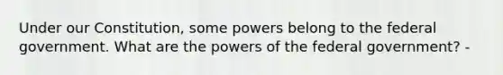 Under our Constitution, some powers belong to the federal government. What are the powers of the federal government? -