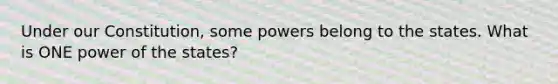 Under our Constitution, some powers belong to the states. What is ONE power of the states?