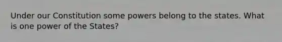 Under our Constitution some powers belong to the states. What is one power of the States?