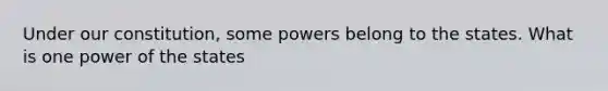 Under our constitution, some powers belong to the states. What is one power of the states