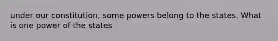 under our constitution, some powers belong to the states. What is one power of the states