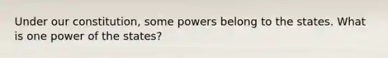 Under our constitution, some powers belong to the states. What is one power of the states?