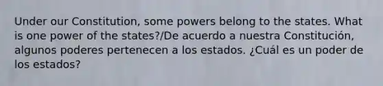 Under our Constitution, some powers belong to the states. What is one power of the states?/De acuerdo a nuestra Constitución, algunos poderes pertenecen a los estados. ¿Cuál es un poder de los estados?