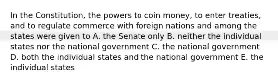 In the Constitution, the powers to coin money, to enter treaties, and to regulate commerce with foreign nations and among the states were given to A. the Senate only B. neither the individual states nor the national government C. the national government D. both the individual states and the national government E. the individual states