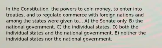 In the Constitution, the powers to coin money, to enter into treaties, and to regulate commerce with foreign nations and among the states were given to... A) the Senate only. B) the national government. C) the individual states. D) both the individual states and the national government. E) neither the individual states nor the national government.