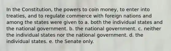 In the Constitution, the powers to coin money, to enter into treaties, and to regulate commerce with foreign nations and among the states were given to a. both the individual states and the national government. b. the national government. c. neither the individual states nor the national government. d. the individual states. e. the Senate only.