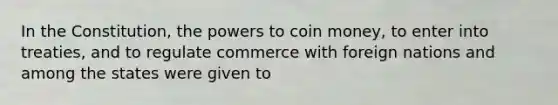 In the Constitution, the powers to coin money, to enter into treaties, and to regulate commerce with foreign nations and among the states were given to