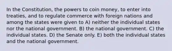 In the Constitution, the powers to coin money, to enter into treaties, and to regulate commerce with foreign nations and among the states were given to A) neither the individual states nor the national government. B) the national government. C) the individual states. D) the Senate only. E) both the individual states and the national government.