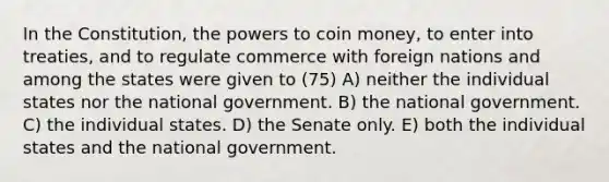 In the Constitution, the powers to coin money, to enter into treaties, and to regulate commerce with foreign nations and among the states were given to (75) A) neither the individual states nor the national government. B) the national government. C) the individual states. D) the Senate only. E) both the individual states and the national government.