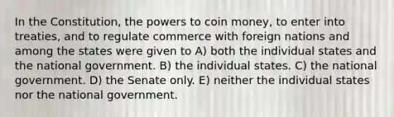 In the Constitution, the powers to coin money, to enter into treaties, and to regulate commerce with foreign nations and among the states were given to A) both the individual states and the national government. B) the individual states. C) the national government. D) the Senate only. E) neither the individual states nor the national government.