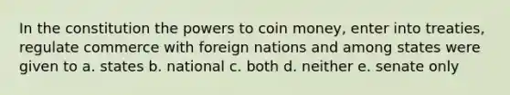 In the constitution the powers to coin money, enter into treaties, regulate commerce with foreign nations and among states were given to a. states b. national c. both d. neither e. senate only