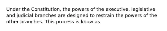 Under the Constitution, the powers of the executive, legislative and judicial branches are designed to restrain the powers of the other branches. This process is know as