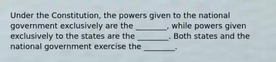 Under the Constitution, the powers given to the national government exclusively are the ________, while powers given exclusively to the states are the ________. Both states and the national government exercise the ________.