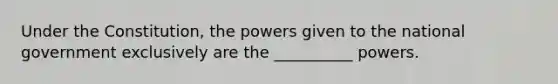 Under the Constitution, the powers given to the national government exclusively are the __________ powers.