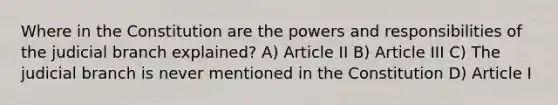 Where in the Constitution are the powers and responsibilities of the judicial branch explained? A) Article II B) Article III C) The judicial branch is never mentioned in the Constitution D) Article I