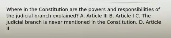 Where in the Constitution are the powers and responsibilities of the judicial branch explained? A. Article III B. Article I C. The judicial branch is never mentioned in the Constitution. D. Article II