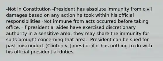 -Not in Constitution -President has absolute immunity from civil damages based on any action he took within his official responsibilities -Not immune from acts occurred before taking office. -If presidential aides have exercised discretionary authority in a sensitive area, they may share the immunity for suits brought concerning that area. -President can be sued for past misconduct (Clinton v. Jones) or if it has nothing to do with his official presidential duties