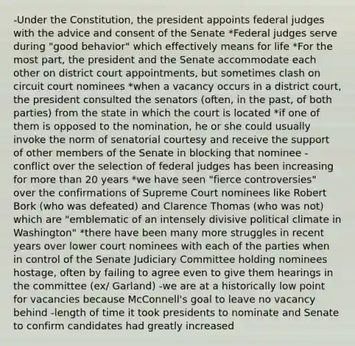 -Under the Constitution, the president appoints federal judges with the advice and consent of the Senate *Federal judges serve during "good behavior" which effectively means for life *For the most part, the president and the Senate accommodate each other on district court appointments, but sometimes clash on circuit court nominees *when a vacancy occurs in a district court, the president consulted the senators (often, in the past, of both parties) from the state in which the court is located *if one of them is opposed to the nomination, he or she could usually invoke the norm of senatorial courtesy and receive the support of other members of the Senate in blocking that nominee -conflict over the selection of federal judges has been increasing for more than 20 years *we have seen "fierce controversies" over the confirmations of Supreme Court nominees like Robert Bork (who was defeated) and Clarence Thomas (who was not) which are "emblematic of an intensely divisive political climate in Washington" *there have been many more struggles in recent years over lower court nominees with each of the parties when in control of the Senate Judiciary Committee holding nominees hostage, often by failing to agree even to give them hearings in the committee (ex/ Garland) -we are at a historically low point for vacancies because McConnell's goal to leave no vacancy behind -length of time it took presidents to nominate and Senate to confirm candidates had greatly increased