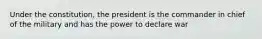 Under the constitution, the president is the commander in chief of the military and has the power to declare war