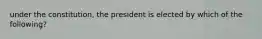 under the constitution, the president is elected by which of the following?