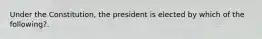 Under the Constitution, the president is elected by which of the following?.