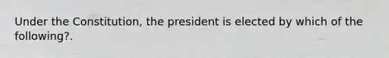 Under the Constitution, the president is elected by which of the following?.