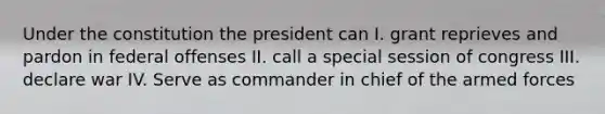 Under the constitution the president can I. grant reprieves and pardon in federal offenses II. call a special session of congress III. declare war IV. Serve as commander in chief of the armed forces