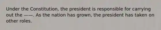 Under the Constitution, the president is responsible for carrying out the ——. As the nation has grown, the president has taken on other roles.