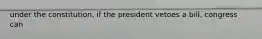 under the constitution, if the president vetoes a bill, congress can