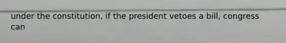 under the constitution, if the president vetoes a bill, congress can