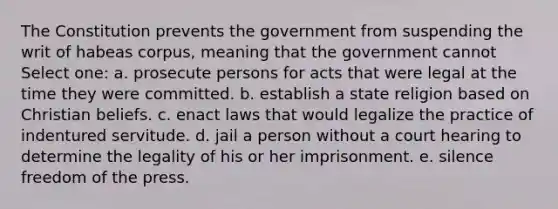 The Constitution prevents the government from suspending the writ of habeas corpus, meaning that the government cannot Select one: a. prosecute persons for acts that were legal at the time they were committed. b. establish a state religion based on Christian beliefs. c. enact laws that would legalize the practice of indentured servitude. d. jail a person without a court hearing to determine the legality of his or her imprisonment. e. silence freedom of the press.