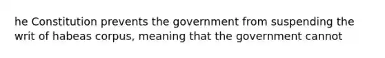 he Constitution prevents the government from suspending the writ of habeas corpus, meaning that the government cannot