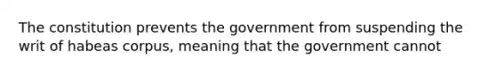 The constitution prevents the government from suspending the writ of habeas corpus, meaning that the government cannot