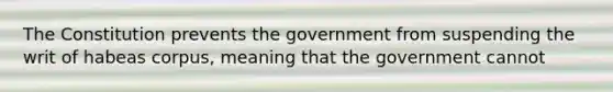 The Constitution prevents the government from suspending the writ of habeas corpus, meaning that the government cannot