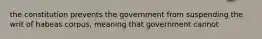 the constitution prevents the government from suspending the writ of habeas corpus, meaning that government cannot