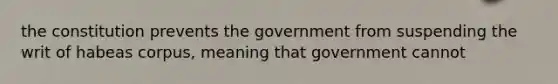 the constitution prevents the government from suspending the writ of habeas corpus, meaning that government cannot