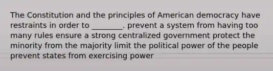 The Constitution and the principles of American democracy have restraints in order to ________. prevent a system from having too many rules ensure a strong centralized government protect the minority from the majority limit the political power of the people prevent states from exercising power