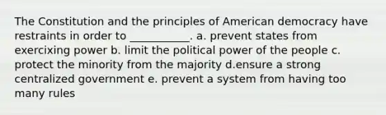 The Constitution and the principles of American democracy have restraints in order to ___________. a. prevent states from exercixing power b. limit the political power of the people c. protect the minority from the majority d.ensure a strong centralized government e. prevent a system from having too many rules