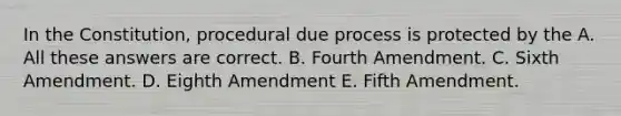 In the Constitution, procedural due process is protected by the A. All these answers are correct. B. Fourth Amendment. C. Sixth Amendment. D. Eighth Amendment E. Fifth Amendment.