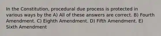 In the Constitution, procedural due process is protected in various ways by the A) All of these answers are correct. B) Fourth Amendment. C) Eighth Amendment. D) Fifth Amendment. E) Sixth Amendment