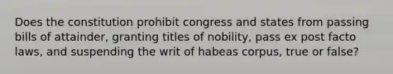 Does the constitution prohibit congress and states from passing bills of attainder, granting titles of nobility, pass ex post facto laws, and suspending the writ of habeas corpus, true or false?