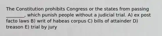 The Constitution prohibits Congress or the states from passing ________, which punish people without a judicial trial. A) ex post facto laws B) writ of habeas corpus C) bills of attainder D) treason E) trial by jury