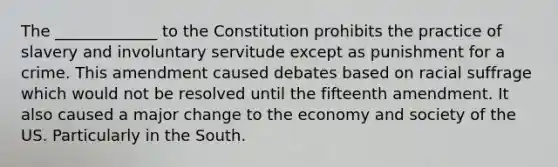 The _____________ to the Constitution prohibits the practice of slavery and involuntary servitude except as punishment for a crime. This amendment caused debates based on racial suffrage which would not be resolved until the fifteenth amendment. It also caused a major change to the economy and society of the US. Particularly in the South.