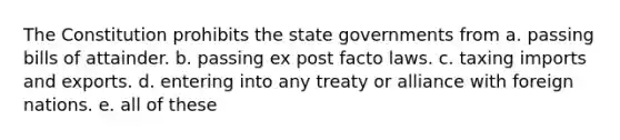 The Constitution prohibits the state governments from a. passing bills of attainder. b. passing ex post facto laws. c. taxing imports and exports. d. entering into any treaty or alliance with foreign nations. e. all of these