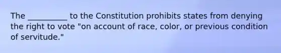 The __________ to the Constitution prohibits states from denying the right to vote "on account of race, color, or previous condition of servitude."