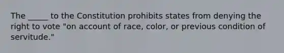 The _____ to the Constitution prohibits states from denying the right to vote "on account of race, color, or previous condition of servitude."