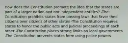 How does the Constitution promote the idea that the states are part of a larger nation and not independent entities? -The Constitution prohibits states from passing laws that favor their citizens over citizens of other states -The Constitution requires states to honor the public acts and judicial proceedings of each other -The Constitution places strong limits on local governments -The Constitution prevents states form using police powers