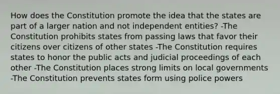 How does the Constitution promote the idea that the states are part of a larger nation and not independent entities? -The Constitution prohibits states from passing laws that favor their citizens over citizens of other states -The Constitution requires states to honor the public acts and judicial proceedings of each other -The Constitution places strong limits on local governments -The Constitution prevents states form using police powers