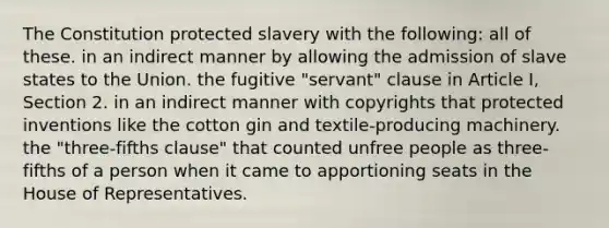 The Constitution protected slavery with the following: all of these. in an indirect manner by allowing the admission of slave states to the Union. the fugitive "servant" clause in Article I, Section 2. in an indirect manner with copyrights that protected inventions like the cotton gin and textile-producing machinery. the "three-fifths clause" that counted unfree people as three-fifths of a person when it came to apportioning seats in the House of Representatives.