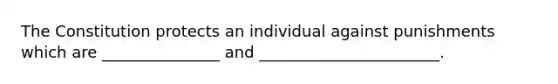 The Constitution protects an individual against punishments which are _______________ and _______________________.